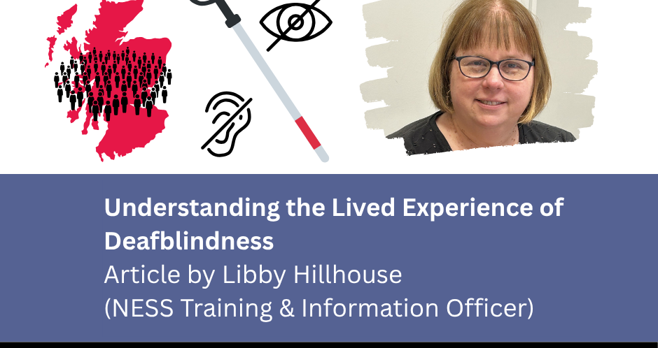 Map of Scotland showing prevalence of deafblindness, a red and white cane, next to a deaf icon and a blind icon, and a headshot of Libby Hillhouse. Understanding the Lived Experience of Deafblindness - Article by Libby Hillhouse, NESS training and Information Officer) North East Sensory Services logom #Deafblind Awareness Week